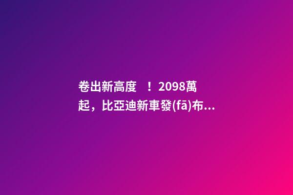 卷出新高度！20.98萬起，比亞迪新車發(fā)布！官網被擠崩…